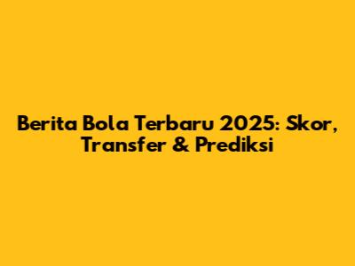 Berita Bola Terbaru 2025: Skor, Transfer & Prediksi