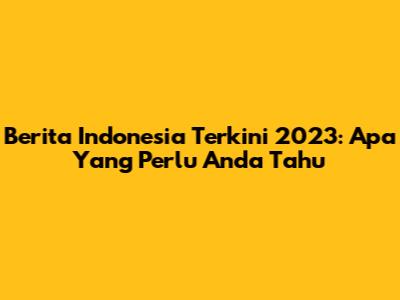 Berita Indonesia Terkini 2023: Apa Yang Perlu Anda Tahu
