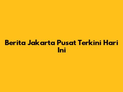 Berita Jakarta Pusat Terkini Hari Ini
