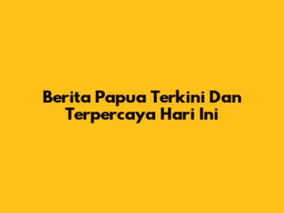 Berita Papua Terkini Dan Terpercaya Hari Ini