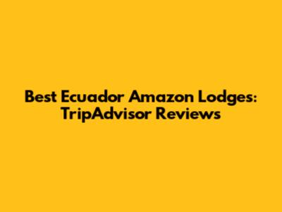 Best Ecuador Amazon Lodges: TripAdvisor Reviews