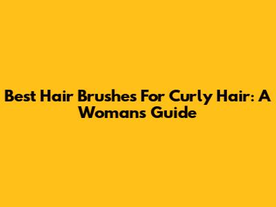 Best Hair Brushes For Curly Hair: A Woman's Guide