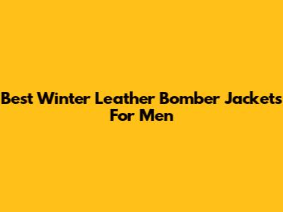 Best Winter Leather Bomber Jackets For Men