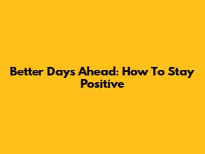 Better Days Ahead: How To Stay Positive