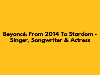 Beyoncé: From 2014 To Stardom - Singer, Songwriter & Actress