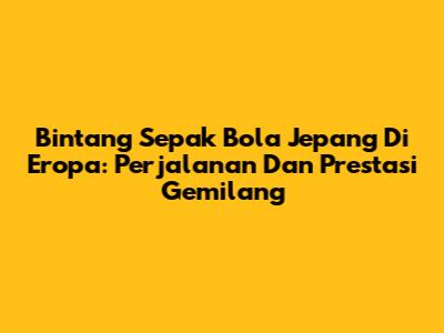 Bintang Sepak Bola Jepang Di Eropa: Perjalanan Dan Prestasi Gemilang