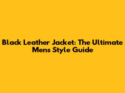Black Leather Jacket: The Ultimate Men's Style Guide