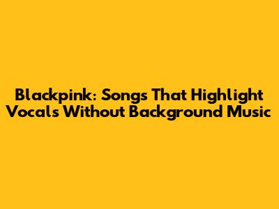Blackpink: Songs That Highlight Vocals Without Background Music
