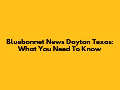 Bluebonnet News Dayton Texas: What You Need To Know
