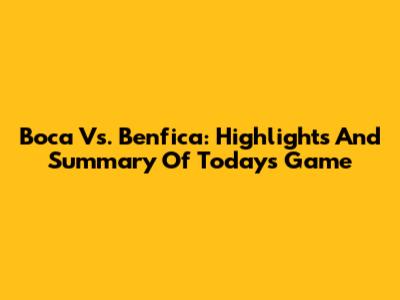 Boca Vs. Benfica: Highlights And Summary Of Today's Game