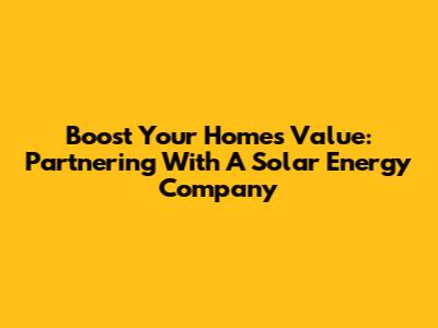 Boost Your Home's Value: Partnering With A Solar Energy Company