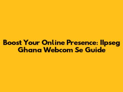 Boost Your Online Presence: IIpseg Ghana Webcom Se Guide