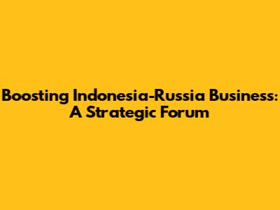 Boosting Indonesia-Russia Business: A Strategic Forum