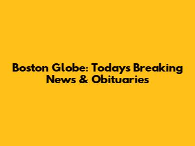 Boston Globe: Today's Breaking News & Obituaries