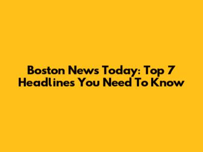 Boston News Today: Top 7 Headlines You Need To Know