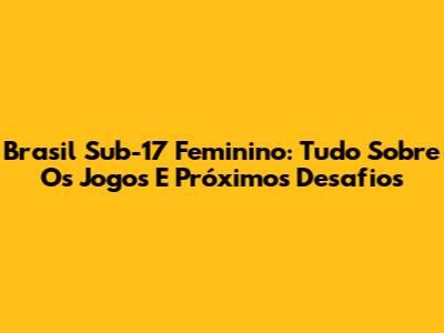 Brasil Sub-17 Feminino: Tudo Sobre Os Jogos E Próximos Desafios