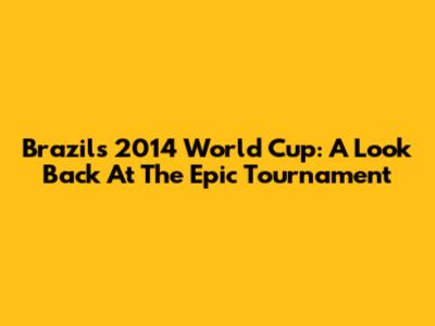 Brazil's 2014 World Cup: A Look Back At The Epic Tournament