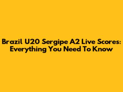 Brazil U20 Sergipe A2 Live Scores: Everything You Need To Know
