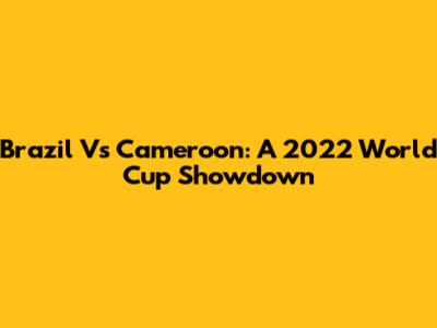 Brazil Vs Cameroon: A 2022 World Cup Showdown