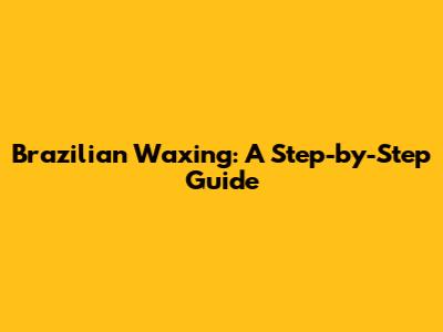 Brazilian Waxing: A Step-by-Step Guide