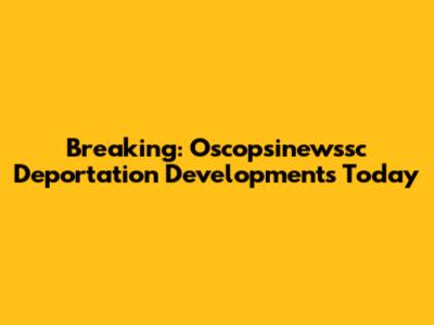Breaking: Oscopsinewssc Deportation Developments Today