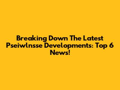 Breaking Down The Latest Pseiwlnsse Developments: Top 6 News!