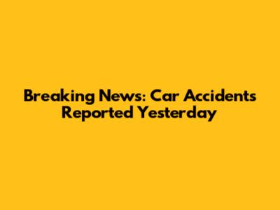 Breaking News: Car Accidents Reported Yesterday