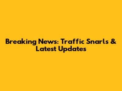Breaking News: Traffic Snarls & Latest Updates