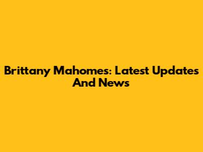Brittany Mahomes: Latest Updates And News