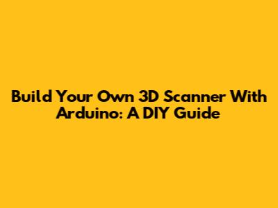 Build Your Own 3D Scanner With Arduino: A DIY Guide