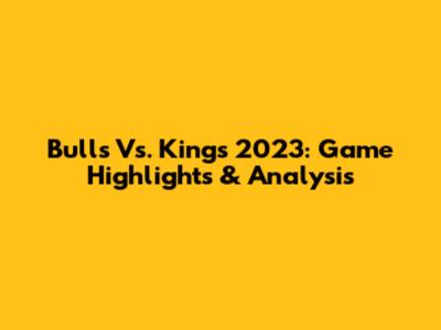 Bulls Vs. Kings 2023: Game Highlights & Analysis