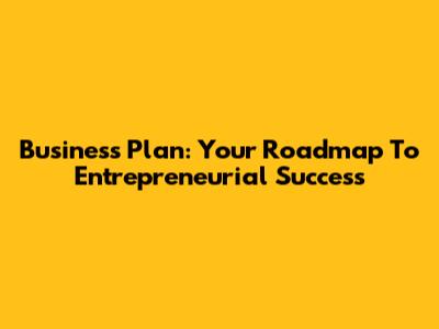 Business Plan: Your Roadmap To Entrepreneurial Success