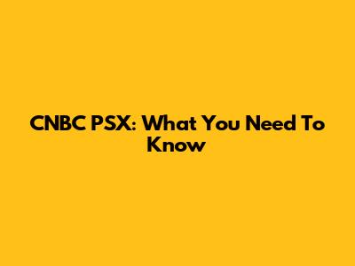 CNBC PSX: What You Need To Know