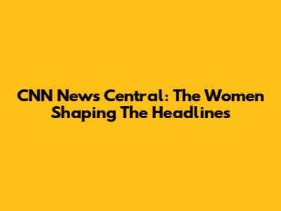 CNN News Central: The Women Shaping The Headlines