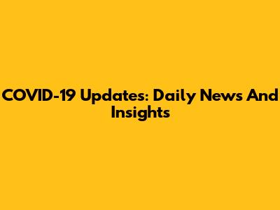COVID-19 Updates: Daily News And Insights