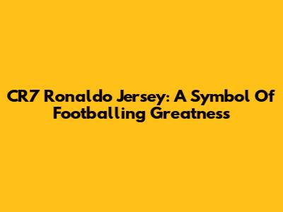 CR7 Ronaldo Jersey: A Symbol Of Footballing Greatness