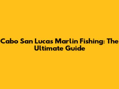 Cabo San Lucas Marlin Fishing: The Ultimate Guide