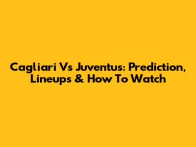 Cagliari Vs Juventus: Prediction, Lineups & How To Watch