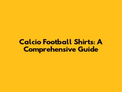 Calcio Football Shirts: A Comprehensive Guide