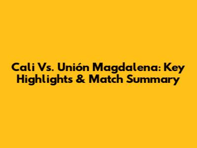 Cali Vs. Unión Magdalena: Key Highlights & Match Summary