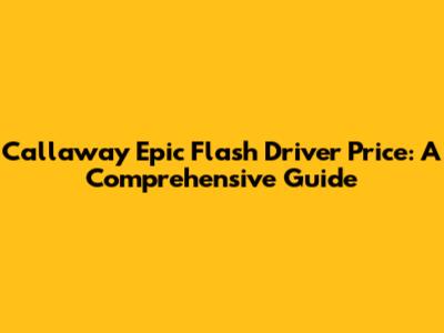 Callaway Epic Flash Driver Price: A Comprehensive Guide