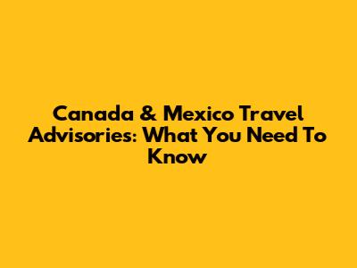 Canada & Mexico Travel Advisories: What You Need To Know