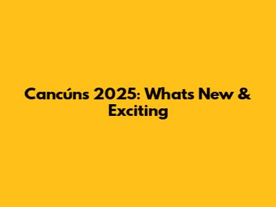 Cancún's 2025: What's New & Exciting