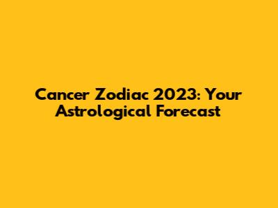 Cancer Zodiac 2023: Your Astrological Forecast
