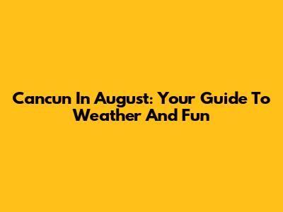 Cancun In August: Your Guide To Weather And Fun