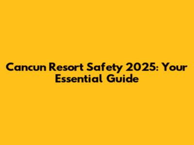 Cancun Resort Safety 2025: Your Essential Guide