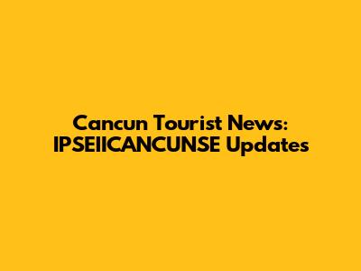 Cancun Tourist News: IPSEIICANCUNSE Updates