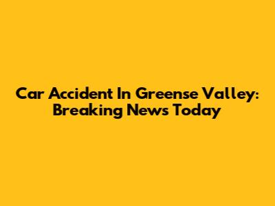 Car Accident In Greense Valley: Breaking News Today