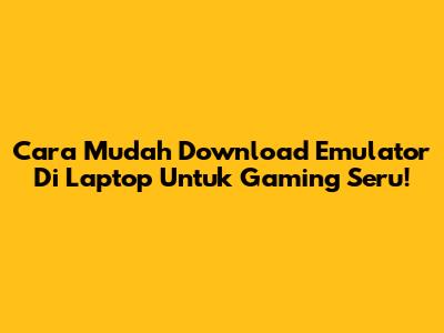 Cara Mudah Download Emulator Di Laptop Untuk Gaming Seru!