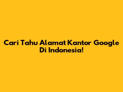 Cari Tahu Alamat Kantor Google Di Indonesia!